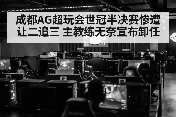 成都AG超玩会世冠半决赛惨遭让二追三 主教练无奈宣布卸任