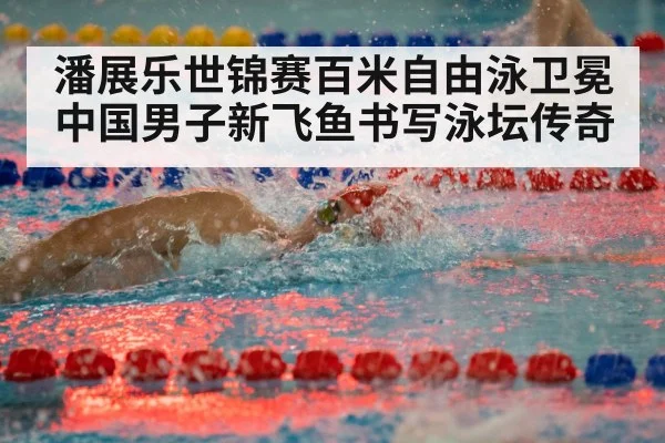 潘展乐世锦赛百米自由泳卫冕 中国男子新飞鱼书写泳坛传奇